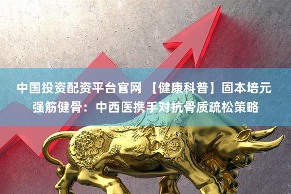 中国投资配资平台官网 【健康科普】固本培元 强筋健骨：中西医携手对抗骨质疏松策略