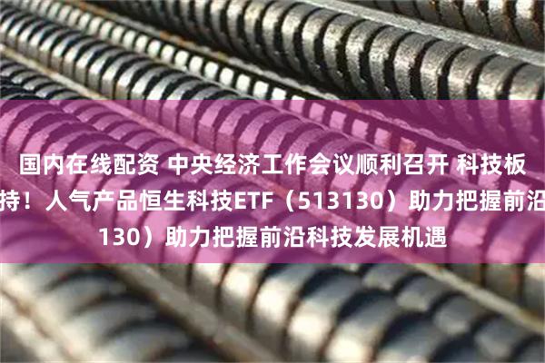 国内在线配资 中央经济工作会议顺利召开 科技板块再获政策支持!人气产品恒生科技ETF(513130)助力把握前沿科技发展机遇