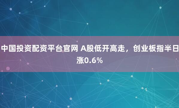 中国投资配资平台官网 A股低开高走，创业板指半日涨0.6%