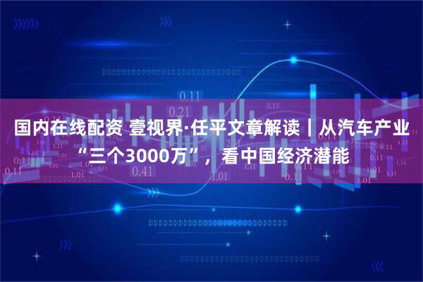 国内在线配资 壹视界·任平文章解读|从汽车产业“三个3000万”,看中国经济潜能