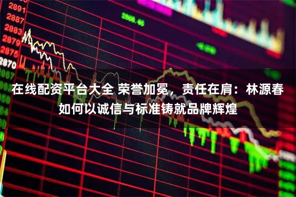 在线配资平台大全 荣誉加冕，责任在肩：林源春如何以诚信与标准铸就品牌辉煌