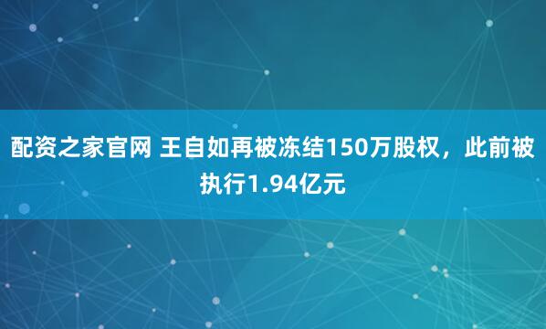 配资之家官网 王自如再被冻结150万股权，此前被执行1.94亿元