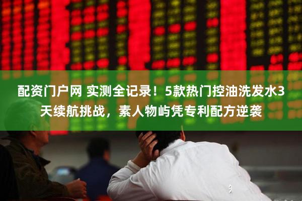 配资门户网 实测全记录！5款热门控油洗发水3天续航挑战，素人物屿凭专利配方逆袭