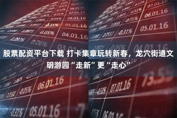 股票配资平台下载 打卡集章玩转新春，龙穴街道文明游园“走新”更“走心”