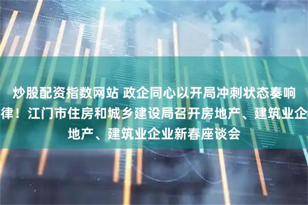 炒股配资指数网站 政企同心以开局冲刺状态奏响春天奋进主旋律！江门市住房和城乡建设局召开房地产、建筑业企业新春座谈会