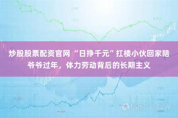 炒股股票配资官网 “日挣千元”扛楼小伙回家陪爷爷过年，体力劳动背后的长期主义