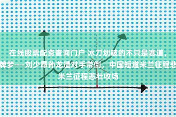 在线股票配资查询门户 冰刀划破的不只是赛道，还有金牌梦——刘少昂孙龙遭对手带倒，中国短道米兰征程悲壮收场