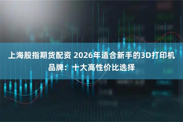 上海股指期货配资 2026年适合新手的3D打印机品牌：十大高性价比选择