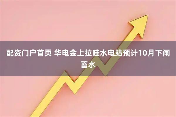 配资门户首页 华电金上拉哇水电站预计10月下闸蓄水