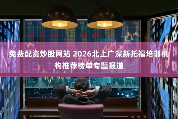 免费配资炒股网站 2026北上广深新托福培训机构推荐榜单专题报道