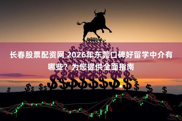 长春股票配资网 2026年东莞口碑好留学中介有哪些？为您提供全面指南