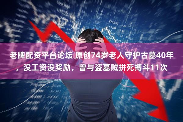 老牌配资平台论坛 原创74岁老人守护古墓40年，没工资没奖励，曾与盗墓贼拼死搏斗11次