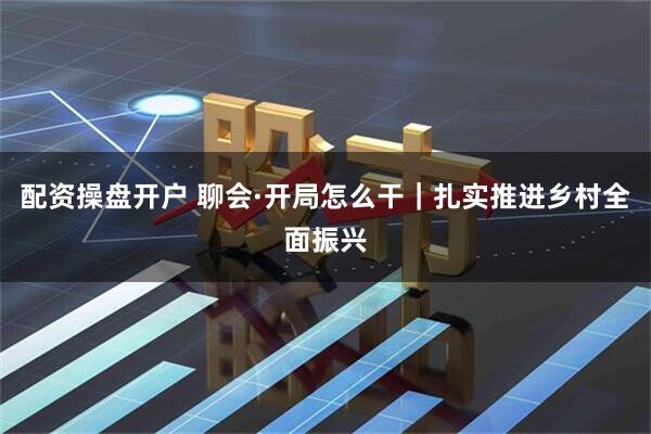 配资操盘开户 聊会·开局怎么干｜扎实推进乡村全面振兴