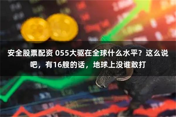 安全股票配资 055大驱在全球什么水平？这么说吧，有16艘的话，地球上没谁敢打