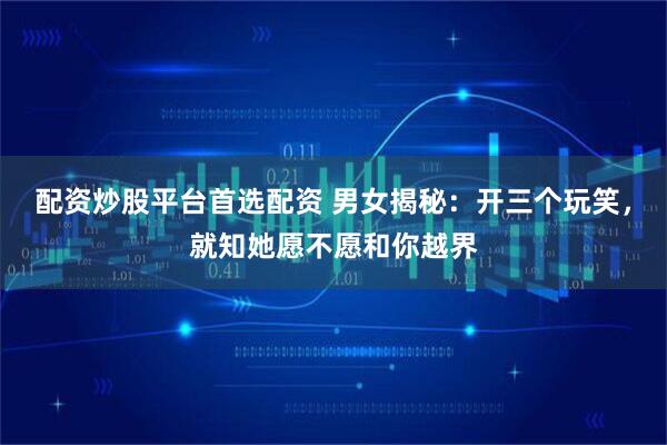 配资炒股平台首选配资 男女揭秘：开三个玩笑，就知她愿不愿和你越界