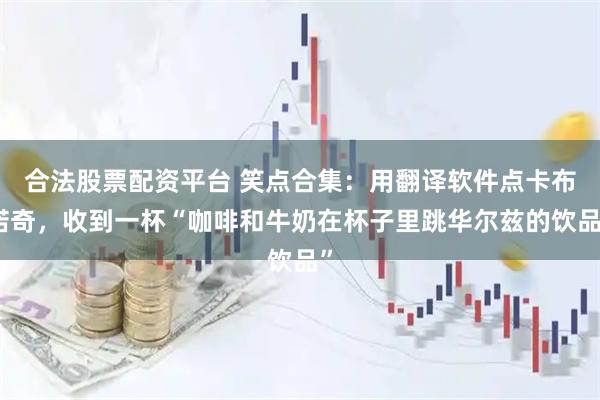 合法股票配资平台 笑点合集：用翻译软件点卡布诺奇，收到一杯“咖啡和牛奶在杯子里跳华尔兹的饮品”