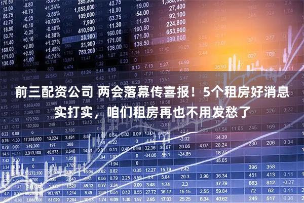 前三配资公司 两会落幕传喜报！5个租房好消息实打实，咱们租房再也不用发愁了