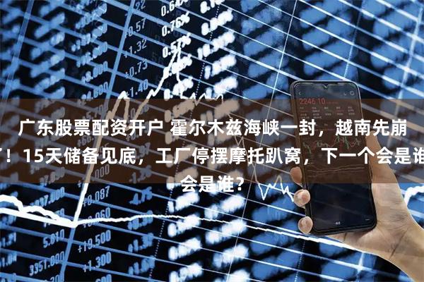 广东股票配资开户 霍尔木兹海峡一封，越南先崩了！15天储备见底，工厂停摆摩托趴窝，下一个会是谁？