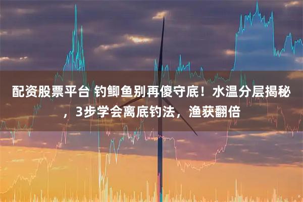 配资股票平台 钓鲫鱼别再傻守底！水温分层揭秘，3步学会离底钓法，渔获翻倍