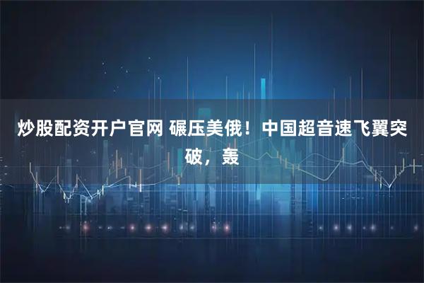 炒股配资开户官网 碾压美俄！中国超音速飞翼突破，轰