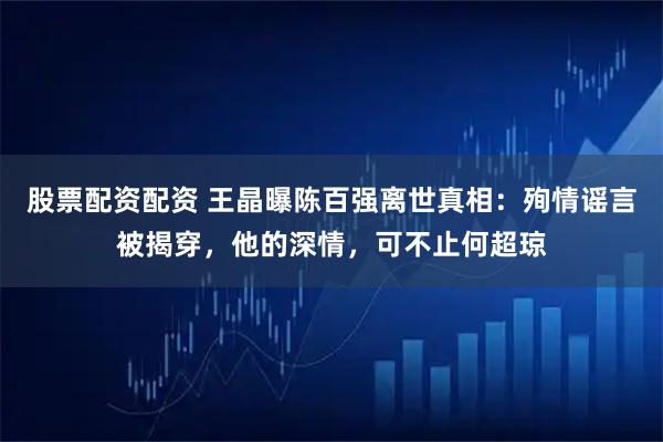 股票配资配资 王晶曝陈百强离世真相:殉情谣言被揭穿,他的深情,可不止何超琼