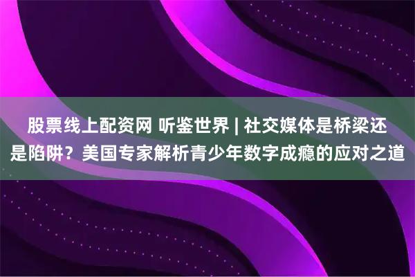 股票线上配资网 听鉴世界 | 社交媒体是桥梁还是陷阱？美国专家解析青少年数字成瘾的应对之道