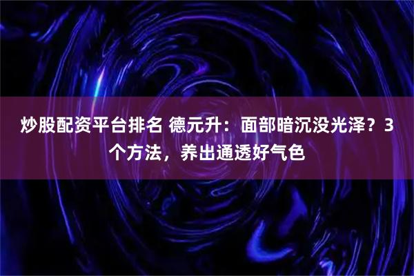 炒股配资平台排名 德元升：面部暗沉没光泽？3个方法，养出通透好气色