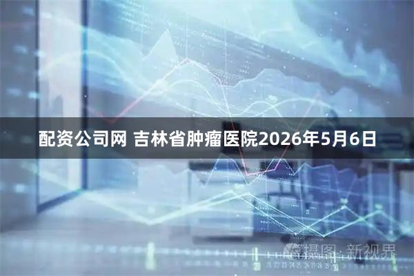 配资公司网 吉林省肿瘤医院2026年5月6日