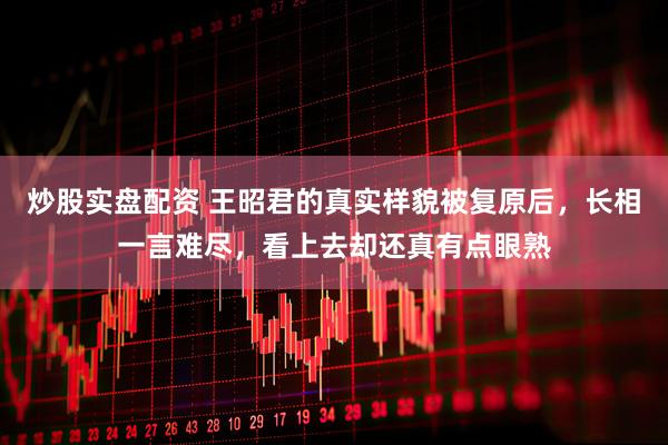 炒股实盘配资 王昭君的真实样貌被复原后，长相一言难尽，看上去却还真有点眼熟