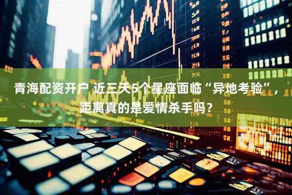 青海配资开户 近三天5个星座面临“异地考验”，距离真的是爱情杀手吗？