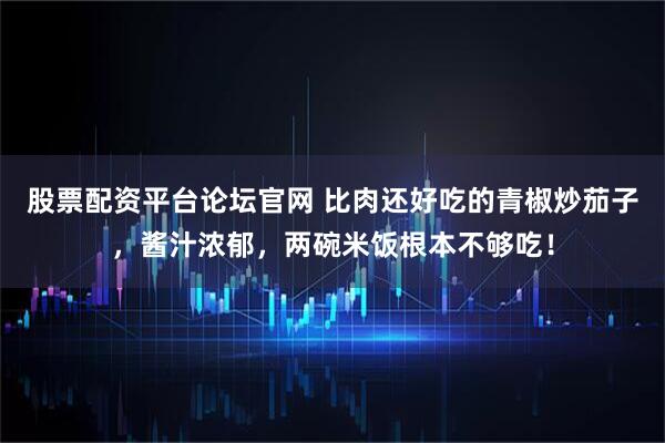 股票配资平台论坛官网 比肉还好吃的青椒炒茄子，酱汁浓郁，两碗米饭根本不够吃！