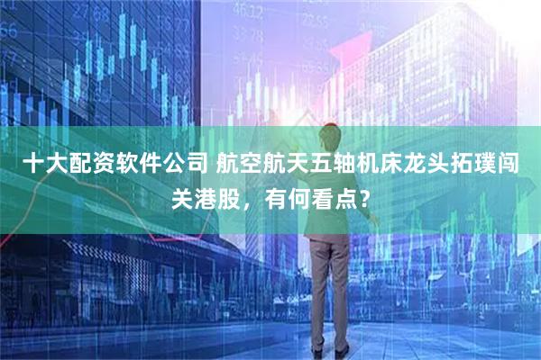 十大配资软件公司 航空航天五轴机床龙头拓璞闯关港股，有何看点？