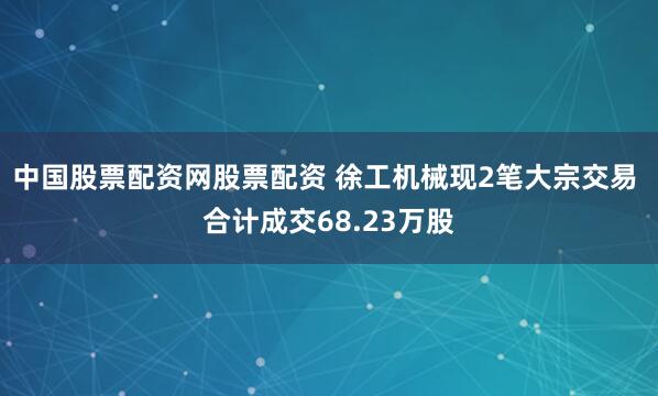 中国股票配资网股票配资 徐工机械现2笔大宗交易 合计成交68.23万股