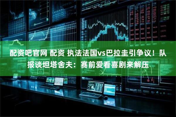 配资吧官网 配资 执法法国vs巴拉圭引争议！队报谈坦塔舍夫：赛前爱看喜剧来解压