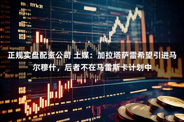 正规实盘配资公司 土媒：加拉塔萨雷希望引进马尔穆什，后者不在马雷斯卡计划中