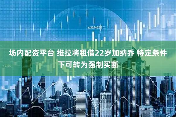 场内配资平台 维拉将租借22岁加纳乔 特定条件下可转为强制买断