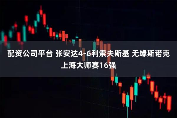 配资公司平台 张安达4-6利索夫斯基 无缘斯诺克上海大师赛16强