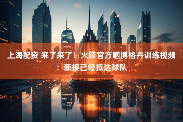 上海配资 来了来了！火箭官方晒博格丹训练视频：新援已经抵达球队