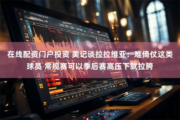 在线配资门户投资 美记谈拉拉维亚：难倚仗这类球员 常规赛可以季后赛高压下就拉胯
